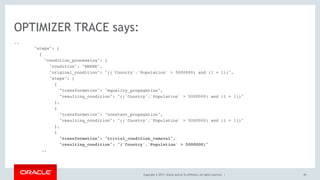 Copyright © 2017, Oracle and/or its affiliates. All rights reserved. |
..
"steps": [
{
"condition_processing": {
"condition": "WHERE",
"original_condition": "((`Country`.`Population` > 5000000) and (1 = 1))",
"steps": [
{
"transformation": "equality_propagation",
"resulting_condition": "((`Country`.`Population` > 5000000) and (1 = 1))"
},
{
"transformation": "constant_propagation",
"resulting_condition": "((`Country`.`Population` > 5000000) and (1 = 1))"
},
{
"transformation": "trivial_condition_removal",
"resulting_condition": "(`Country`.`Population` > 5000000)"
..
OPTIMIZER TRACE says:
45
 