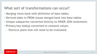 Copyright © 2017, Oracle and/or its affiliates. All rights reserved. |
What sort of transformations can occur?
• Merging views back with definition of base tables
• Derived table in FROM clause merged back into base tables
• Unique subqueries converted directly to INNER JOIN statements
• Primary key lookup converted to constant values.
– Shortcut plans that will need to be evaluated.
46
 