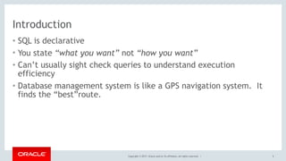 Copyright © 2017, Oracle and/or its affiliates. All rights reserved. |
Introduction
• SQL is declarative
• You state “what you want” not “how you want”
• Can’t usually sight check queries to understand execution
efficiency
• Database management system is like a GPS navigation system. It
finds the “best”route.
5
 