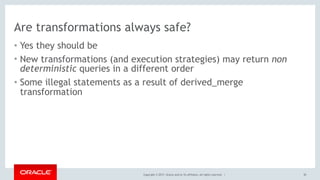 Copyright © 2017, Oracle and/or its affiliates. All rights reserved. |
Are transformations always safe?
• Yes they should be
• New transformations (and execution strategies) may return non
deterministic queries in a different order
• Some illegal statements as a result of derived_merge
transformation
50
 
