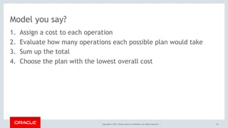 Copyright © 2017, Oracle and/or its affiliates. All rights reserved. |
Model you say?
1. Assign a cost to each operation
2. Evaluate how many operations each possible plan would take
3. Sum up the total
4. Choose the plan with the lowest overall cost
54
 