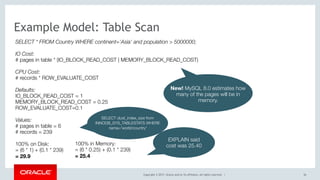 Copyright © 2017, Oracle and/or its affiliates. All rights reserved. | 56
Example Model: Table Scan
SELECT * FROM Country WHERE continent='Asia' and population > 5000000;
IO Cost:
# pages in table * (IO_BLOCK_READ_COST | MEMORY_BLOCK_READ_COST)
CPU Cost:
# records * ROW_EVALUATE_COST
Defaults: 
IO_BLOCK_READ_COST = 1 
MEMORY_BLOCK_READ_COST = 0.25 
ROW_EVALUATE_COST=0.1
Values:
# pages in table = 6
# records = 239
100% on Disk:  
= (6 * 1) + (0.1 * 239)
= 29.9
EXPLAIN said
cost was 25.40
New! MySQL 8.0 estimates how
many of the pages will be in
memory.
SELECT clust_index_size from
INNODB_SYS_TABLESTATS WHERE
name='world/country'
100% in Memory: 
= (6 * 0.25) + (0.1 * 239)
= 25.4
 