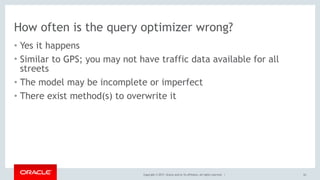 Copyright © 2017, Oracle and/or its affiliates. All rights reserved. |
How often is the query optimizer wrong?
• Yes it happens
• Similar to GPS; you may not have traffic data available for all
streets
• The model may be incomplete or imperfect
• There exist method(s) to overwrite it
63
 