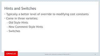 Copyright © 2017, Oracle and/or its affiliates. All rights reserved. |
Hints and Switches
• Typically a better level of override to modifying cost constants
• Come in three varieties:
– Old Style Hints
– New Comment-Style Hints
– Switches
64
 