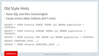 Copyright © 2017, Oracle and/or its affiliates. All rights reserved. |
Old Style Hints
• Have SQL and Hint intermingled
• Cause errors when indexes don’t exist
65
SELECT * FROM Country FORCE INDEX (p) WHERE population >
5000000;
SELECT * FROM Country IGNORE INDEX (p) WHERE population >
5000000;
SELECT * FROM Country USE INDEX (p) WHERE population > 5000000;
SELECT STRAIGHT_JOIN ..;
SELECT * FROM Country STRAIGHT_JOIN ..;
 