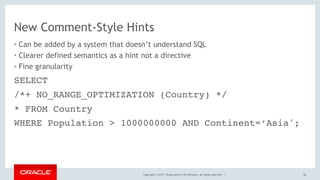 Copyright © 2017, Oracle and/or its affiliates. All rights reserved. |
New Comment-Style Hints
• Can be added by a system that doesn’t understand SQL
• Clearer defined semantics as a hint not a directive
• Fine granularity
66
SELECT
/*+ NO_RANGE_OPTIMIZATION (Country) */
* FROM Country
WHERE Population > 1000000000 AND Continent=‘Asia';
 