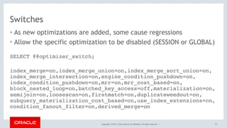 Copyright © 2017, Oracle and/or its affiliates. All rights reserved. |
Switches
• As new optimizations are added, some cause regressions
• Allow the specific optimization to be disabled (SESSION or GLOBAL)
67
SELECT @@optimizer_switch;
 
index_merge=on,index_merge_union=on,index_merge_sort_union=on, 
index_merge_intersection=on,engine_condition_pushdown=on, 
index_condition_pushdown=on,mrr=on,mrr_cost_based=on, 
block_nested_loop=on,batched_key_access=off,materialization=on, 
semijoin=on,loosescan=on,firstmatch=on,duplicateweedout=on, 
subquery_materialization_cost_based=on,use_index_extensions=on, 
condition_fanout_filter=on,derived_merge=on
 
