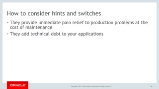 Copyright © 2017, Oracle and/or its affiliates. All rights reserved. |
How to consider hints and switches
• They provide immediate pain relief to production problems at the
cost of maintenance
• They add technical debt to your applications
68
 