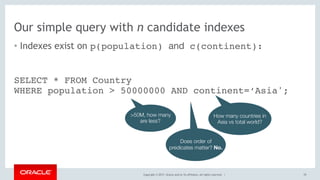 Copyright © 2017, Oracle and/or its affiliates. All rights reserved. |
Our simple query with n candidate indexes
• Indexes exist on p(population) and c(continent):
70
SELECT * FROM Country 
WHERE population > 50000000 AND continent=‘Asia';
>50M, how many
are less?
How many countries in
Asia vs total world?
Does order of
predicates matter? No.
 