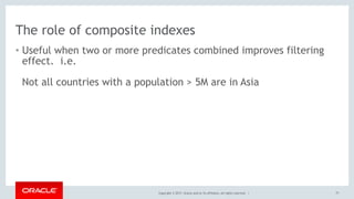 Copyright © 2017, Oracle and/or its affiliates. All rights reserved. |
The role of composite indexes
• Useful when two or more predicates combined improves filtering
effect. i.e. 
 
Not all countries with a population > 5M are in Asia
77
 
