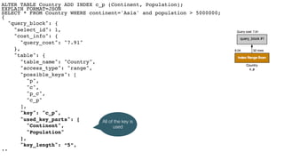 ALTER TABLE Country ADD INDEX c_p (Continent, Population); 
EXPLAIN FORMAT=JSON 
SELECT * FROM Country WHERE continent='Asia' and population > 5000000; 
{
"query_block": {
"select_id": 1,
"cost_info": {
"query_cost": "7.91"
},
"table": {
"table_name": "Country",
"access_type": "range",
"possible_keys": [
"p",
"c",
"p_c",
"c_p"
],
"key": "c_p",
"used_key_parts": [
"Continent",
"Population"
],
"key_length": “5”, 
..
All of the key is
used
 