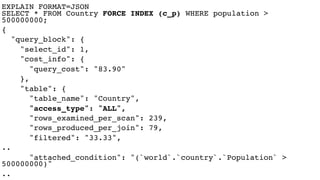 EXPLAIN FORMAT=JSON  
SELECT * FROM Country FORCE INDEX (c_p) WHERE population >
500000000;
{
"query_block": {
"select_id": 1,
"cost_info": {
"query_cost": "83.90"
},
"table": {
"table_name": "Country",
"access_type": "ALL",
"rows_examined_per_scan": 239,
"rows_produced_per_join": 79,
"filtered": "33.33",
..
"attached_condition": "(`world`.`country`.`Population` >
500000000)"
..
 
