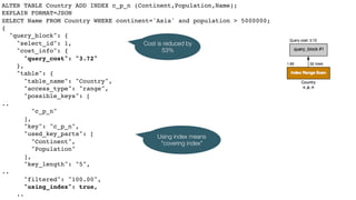 ALTER TABLE Country ADD INDEX c_p_n (Continent,Population,Name);
EXPLAIN FORMAT=JSON
SELECT Name FROM Country WHERE continent='Asia' and population > 5000000;
{
"query_block": {
"select_id": 1,
"cost_info": {
"query_cost": "3.72"
},
"table": {
"table_name": "Country",
"access_type": "range",
"possible_keys": [
..
"c_p_n"
],
"key": "c_p_n",
"used_key_parts": [
"Continent",
"Population"
],
"key_length": "5",
..
"filtered": "100.00",
"using_index": true,
..
Cost is reduced by
53%
Using index means
"covering index"
 
