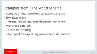 Copyright © 2017, Oracle and/or its affiliates. All rights reserved. |
Examples from “The World Schema”
• Contains Cities, Countries, Language statistics
• Download from:
– https://dev.mysql.com/doc/index-other.html
• Very small data set
– Good for learning
– Not good for explaining performance differences
9
 