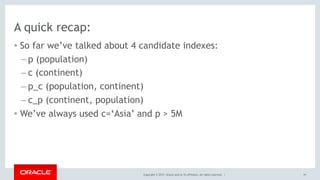 Copyright © 2017, Oracle and/or its affiliates. All rights reserved. |
A quick recap:
• So far we’ve talked about 4 candidate indexes:
– p (population)
– c (continent)
– p_c (population, continent)
– c_p (continent, population)
• We’ve always used c=‘Asia’ and p > 5M
91
 