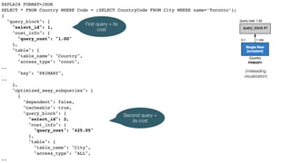 EXPLAIN FORMAT=JSON
SELECT * FROM Country WHERE Code = (SELECT CountryCode FROM City WHERE name=‘Toronto’);
{
"query_block": {
"select_id": 1,
"cost_info": {
"query_cost": "1.00"
},
"table": {
"table_name": "Country",
"access_type": "const",
..
"key": "PRIMARY",
..
},
"optimized_away_subqueries": [
{
"dependent": false,
"cacheable": true,
"query_block": {
"select_id": 2,
"cost_info": {
"query_cost": "425.05"
},
"table": {
"table_name": "City",
"access_type": "ALL",
..
(misleading
visualization)
First query + its
cost
Second query +
its cost
 