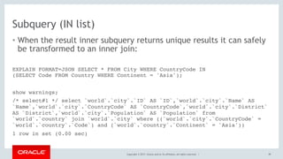 Copyright © 2017, Oracle and/or its affiliates. All rights reserved. |
Subquery (IN list)
• When the result inner subquery returns unique results it can safely
be transformed to an inner join:
99
EXPLAIN FORMAT=JSON SELECT * FROM City WHERE CountryCode IN 
(SELECT Code FROM Country WHERE Continent = 'Asia');
show warnings;
/* select#1 */ select `world`.`city`.`ID` AS `ID`,`world`.`city`.`Name` AS
`Name`,`world`.`city`.`CountryCode` AS `CountryCode`,`world`.`city`.`District`
AS `District`,`world`.`city`.`Population` AS `Population` from
`world`.`country` join `world`.`city` where ((`world`.`city`.`CountryCode` =
`world`.`country`.`Code`) and (`world`.`country`.`Continent` = 'Asia'))
1 row in set (0.00 sec)
 