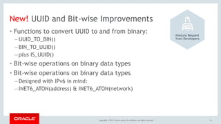 Copyright © 2017, Oracle and/or its affiliates. All rights reserved. |
New! UUID and Bit-wise Improvements
• Functions to convert UUID to and from binary:
– UUID_TO_BIN()
– BIN_TO_UUID()
– plus IS_UUID()
• Bit-wise operations on binary data types
• Bit-wise operations on binary data types
– Designed with IPv6 in mind:
– INET6_ATON(address) & INET6_ATON(network)
14
Feature Request 
from Developers
 