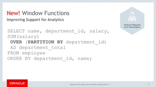 Copyright © 2017, Oracle and/or its affiliates. All rights reserved. |
New! Window Functions
19
Improving Support for Analytics
Feature Request 
from Developers
SELECT name, department_id, salary,
SUM(salary) 
OVER (PARTITION BY department_id)
AS department_total
FROM employee
ORDER BY department_id, name;
 
