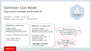 Copyright © 2017, Oracle and/or its affiliates. All rights reserved. | 20
Improved to consider buffer pool fit
Optimizer Cost Model
Feature Request 
from DBAs
SELECT * FROM Country 
WHERE population > 20000000;
Model for a table scan:
# pages in table *
(IO_BLOCK_READ_COST |
MEMORY_BLOCK_READ_COST) 
# records * ROW_EVALUATE_COST
= 25.4 100% in memory
= 29.9 100% on disk
Model for a range scan:
# records_in_range *
(IO_BLOCK_READ_COST |
MEMORY_BLOCK_READ_COST) 
# records_in_range *
ROW_EVALUATE_COST + #
records_in_range *
ROW_EVALUATE_COST  
= 22.5 100% in memory
= 60 100% on disk
Model accounts for
memory ﬁt. For data on disk an IO
block read defaults to 1.0. In
memory defaults to 0.25.
Much larger
performance difference for
range scan not in memory
(good)
 