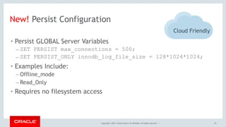 Copyright © 2017, Oracle and/or its affiliates. All rights reserved. | 32
New! Persist Configuration
• Persist GLOBAL Server Variables
– SET PERSIST max_connections = 500;
– SET PERSIST_ONLY innodb_log_file_size = 128*1024*1024;
• Examples Include:
– Offline_mode
– Read_Only
• Requires no filesystem access
Cloud Friendly
 