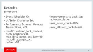 Copyright © 2017, Oracle and/or its affiliates. All rights reserved. |
Defaults
• Event Scheduler On
• Utf8mb4 Character Set
• Performance Schema: Memory,
Transactions, MDL
• InnoDB: autoinc_lock_mode=2,
flush_neighbors=0,
max_dirty_pages_pct_lwm=10,
max_dirty_pages_pct
default=90
• Improvements to back_log
auto-calculation
• max_error_count=1024
• max_allowed_packet=64M
36
Server-Core
 