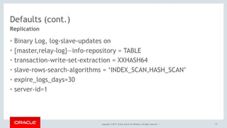 Copyright © 2017, Oracle and/or its affiliates. All rights reserved. |
Defaults (cont.)
• Binary Log, log-slave-updates on
• {master,relay-log}—info-repository = TABLE
• transaction-write-set-extraction = XXHASH64
• slave-rows-search-algorithms = ‘INDEX_SCAN,HASH_SCAN’
• expire_logs_days=30
• server-id=1
37
Replication
 