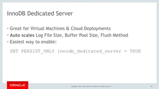 Copyright © 2017, Oracle and/or its affiliates. All rights reserved. |
InnoDB Dedicated Server
• Great for Virtual Machines & Cloud Deployments
• Auto scales Log File Size, Buffer Pool Size, Flush Method
• Easiest way to enable: 
 
SET PERSIST_ONLY innodb_dedicated_server = TRUE
38
 