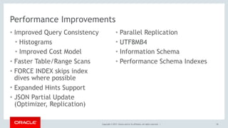 Copyright © 2017, Oracle and/or its affiliates. All rights reserved. |
Performance Improvements
• Improved Query Consistency
• Histograms
• Improved Cost Model
• Faster Table/Range Scans
• FORCE INDEX skips index
dives where possible
• Expanded Hints Support
• JSON Partial Update
(Optimizer, Replication)
39
• Parallel Replication
• UTF8MB4
• Information Schema
• Performance Schema Indexes
 