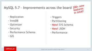 Copyright © 2017, Oracle and/or its affiliates. All rights reserved. |
MySQL 5.7 – Improvements across the board
• Replication
• InnoDB
• Optimizer
• Security
• Performance Schema
• GIS
• Triggers
• Partitioning
• New! SYS Schema
• New! JSON
• Performance
4
200+ new
features
In total!
 