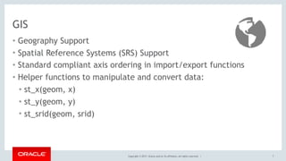 Copyright © 2017, Oracle and/or its affiliates. All rights reserved. |
GIS
• Geography Support
• Spatial Reference Systems (SRS) Support
• Standard compliant axis ordering in import/export functions
• Helper functions to manipulate and convert data:
• st_x(geom, x)
• st_y(geom, y)
• st_srid(geom, srid)
7
 