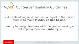 Copyright © 2018, Oracle and/or its affiliates. All rights reserved. |
Our Server Usability Guidelines
15
« As well adding new features, our goal in the server
team is to make MySQL easier to use.
We try to design features with the goal of making a
net improvement on usability. »
 