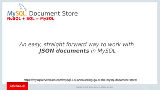 Copyright © 2018, Oracle and/or its affiliates. All rights reserved. |
Document Store
An easy, straight forward way to work with
JSON documents in MySQL
https://mysqlserverteam.com/mysql-8-0-announcing-ga-of-the-mysql-document-store/
20
NoSQL + SQL = MySQL
 