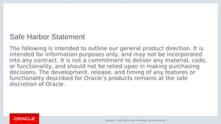 Copyright © 2018, Oracle and/or its affiliates. All rights reserved. |
Safe Harbor Statement
The following is intended to outline our general product direction. It is
intended for information purposes only, and may not be incorporated
into any contract. It is not a commitment to deliver any material, code,
or functionality, and should not be relied upon in making purchasing
decisions. The development, release, and timing of any features or
functionality described for Oracle’s products remains at the sole
discretion of Oracle.
 
