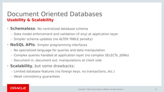 Copyright © 2018, Oracle and/or its affiliates. All rights reserved. |
Document Oriented Databases
• Schemaless: No centralized database schema
– Data model enforcement and validation (if any) at application layer
– Simpler schema updates (no ALTER TABLE penalty)
• NoSQL APIs: Simpler programming interfaces
– No specialized language for queries and data manipulation
– Complex queries handled at application layer (no complex SELECTs, JOINs)
– Document in, document out, manipulations at client side
• Scalability, but some drawbacks:
– Limited database features (no foreign keys, no transactions, etc.)
– Weak consistency guarantees
21
Usability & Scalability
 