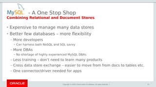 Copyright © 2018, Oracle and/or its affiliates. All rights reserved. |
- A One Stop Shop
• Expensive to manage many data stores
• Better few databases – more flexibility
– More developers
• Can harness both NoSQL and SQL savvy
– More DBAs
• No shortage of highly experienced MySQL DBAs
– Less training – don’t need to learn many products
– Cross data store exchange – easier to move from from docs to tables etc.
– One connector/driver needed for apps
22
Combining Relational and Document Stores
 