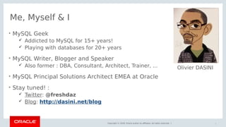 Copyright © 2018, Oracle and/or its affiliates. All rights reserved. |
Me, Myself & I

MySQL Geek
 Addicted to MySQL for 15+ years!
 Playing with databases for 20+ years

MySQL Writer, Blogger and Speaker
 Also former : DBA, Consultant, Architect, Trainer, ...

MySQL Principal Solutions Architect EMEA at Oracle

Stay tuned! :
 Twitter: @freshdaz
 Blog: http://dasini.net/blog
3
Olivier DASINI
 