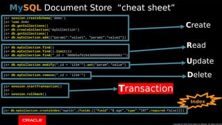 Copyright © 2018, Oracle and/or its affiliates. All rights reserved. | 31
js> session.createSchema('demo')
js> use demo
js> db.getCollections()
js> db.createCollection('myCollection')
js> db.getCollections()
js> db.myCollection.add({"param1":"value1", "param2":"value2"})
js> db.myCollection.find()
js> db.myCollection.find().limit(1)
js> db.myCollection.find("_id = '00005af018430000000000000002'")
js> db.myCollection.modify("_id = '1234'").set("param","value")
js> db.myCollection.remove("_id = '1234'")
js> session.startTransaction()
js> …
js> session.rollback()
js> db.myCollection.createIndex("ageIdx",{fields:[{"field":"$.age","type":"INT",required:false}]})
Copyright @ 2018 Oracle and/or its affiliates. All rights reserved.
MySQL Document Store “cheat sheet”
CCreate
RRead
UUpdate
DDelete
Index
TTransaction
 