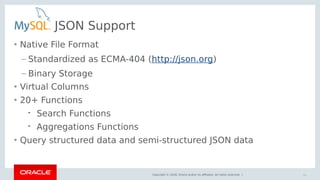 Copyright © 2018, Oracle and/or its affiliates. All rights reserved. |
JSON Support
• Native File Format
– Standardized as ECMA-404 (http://json.org)
– Binary Storage
• Virtual Columns
• 20+ Functions
 Search Functions
 Aggregations Functions
• Query structured data and semi-structured JSON data
34
 