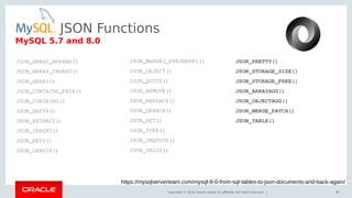 Copyright © 2018, Oracle and/or its affiliates. All rights reserved. | 36
MySQL 5.7 and 8.0
JSON_ARRAY_APPEND()
JSON_ARRAY_INSERT()
JSON_ARRAY()
JSON_CONTAINS_PATH()
JSON_CONTAINS()
JSON_DEPTH()
JSON_EXTRACT()
JSON_INSERT()
JSON_KEYS()
JSON_LENGTH()
JSON_MERGE[_PRESERVE]()
JSON_OBJECT()
JSON_QUOTE()
JSON_REMOVE()
JSON_REPLACE()
JSON_SEARCH()
JSON_SET()
JSON_TYPE()
JSON_UNQUOTE()
JSON_VALID()
JSON_PRETTY()
JSON_STORAGE_SIZE()
JSON_STORAGE_FREE()
JSON_ARRAYAGG()
JSON_OBJECTAGG()
JSON_MERGE_PATCH()
JSON_TABLE()
https://mysqlserverteam.com/mysql-8-0-from-sql-tables-to-json-documents-and-back-again/
JSON Functions
 