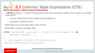 Copyright © 2018, Oracle and/or its affiliates. All rights reserved. |
• « WITH queries » : named temporary result set that exists within the scope of a single
statement
– can be referred to later within that statement
– possibly multiple times
• Both Recursive and Non-Recursive Forms
• Simplifies writing complex SQL
43
8.0 Common Table Expressions (CTE)
WITH [RECURSIVE] cte_name [( <list of column names> )] AS (
Subquery <SELECT ...>
)
[, <any number of other CTE definitions> ]
<SELECT/UPDATE/DELETE statement>
https://dev.mysql.com/doc/refman/8.0/en/with.html
Boost Developer / Data Analyst Productivity
 