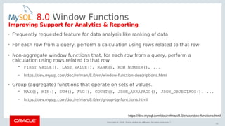 Copyright © 2018, Oracle and/or its affiliates. All rights reserved. |
53
8.0 Window Functions
https://dev.mysql.com/doc/refman/8.0/en/window-functions.html
• Frequently requested feature for data analysis like ranking of data
• For each row from a query, perform a calculation using rows related to that row
• Non-aggregate window functions that, for each row from a query, perform a
calculation using rows related to that row
– FIRST_VALUE(), LAST_VALUE(), RANK(), ROW_NUMBER(), ...
– https://dev.mysql.com/doc/refman/8.0/en/window-function-descriptions.html
• Group (aggregate) functions that operate on sets of values.
– MAX(), MIN(), SUM(), AVG(), COUNT(), JSON_ARRAYAGG(), JSON_OBJECTAGG(), ...
– https://dev.mysql.com/doc/refman/8.0/en/group-by-functions.html
Improving Support for Analytics & Reporting
 