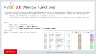 Copyright © 2018, Oracle and/or its affiliates. All rights reserved. |
56
8.0 Window Functions
SELECT
year, country, product, profit,
SUM(profit) OVER() AS total_profit,
SUM(profit) OVER(PARTITION BY country) AS country_profit
FROM sales
ORDER BY country, year, product, profit;
• A window function performs an aggregate-like operation on a set of query rows. However, whereas an aggregate
operation groups query rows into a single result row, a window function produces a result for each query row:
– The row for which function evaluation occurs is called the current row
– The query rows related to the current row over which function evaluation occurs comprise the window for the current row
+------+---------+------------+--------+--------------+----------------+
| year | country | product | profit | total_profit | country_profit |
+------+---------+------------+--------+--------------+----------------+
| 2000 | Finland | Computer | 1500 | 7535 | 1610 |
| 2000 | Finland | Phone | 100 | 7535 | 1610 |
| 2001 | Finland | Phone | 10 | 7535 | 1610 |
| 2000 | India | Calculator | 75 | 7535 | 1350 |
| 2000 | India | Calculator | 75 | 7535 | 1350 |
| 2000 | India | Computer | 1200 | 7535 | 1350 |
| 2000 | USA | Calculator | 75 | 7535 | 4575 |
| 2000 | USA | Computer | 1500 | 7535 | 4575 |
| 2001 | USA | Calculator | 50 | 7535 | 4575 |
| 2001 | USA | Computer | 1200 | 7535 | 4575 |
| 2001 | USA | Computer | 1500 | 7535 | 4575 |
| 2001 | USA | TV | 100 | 7535 | 4575 |
| 2001 | USA | TV | 150 | 7535 | 4575 |
+------+---------+------------+--------+--------------+----------------+
 