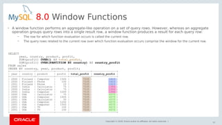 Copyright © 2018, Oracle and/or its affiliates. All rights reserved. |
57
8.0 Window Functions
SELECT
year, country, product, profit,
SUM(profit) OVER() AS total_profit,
SUM(profit) OVER(PARTITION BY country) AS country_profit
FROM sales
ORDER BY country, year, product, profit;
+------+---------+------------+--------+--------------+----------------+
| year | country | product | profit | total_profit | country_profit |
+------+---------+------------+--------+--------------+----------------+
| 2000 | Finland | Computer | 1500 | 7535 | 1610 |
| 2000 | Finland | Phone | 100 | 7535 | 1610 |
| 2001 | Finland | Phone | 10 | 7535 | 1610 |
| 2000 | India | Calculator | 75 | 7535 | 1350 |
| 2000 | India | Calculator | 75 | 7535 | 1350 |
| 2000 | India | Computer | 1200 | 7535 | 1350 |
| 2000 | USA | Calculator | 75 | 7535 | 4575 |
| 2000 | USA | Computer | 1500 | 7535 | 4575 |
| 2001 | USA | Calculator | 50 | 7535 | 4575 |
| 2001 | USA | Computer | 1200 | 7535 | 4575 |
| 2001 | USA | Computer | 1500 | 7535 | 4575 |
| 2001 | USA | TV | 100 | 7535 | 4575 |
| 2001 | USA | TV | 150 | 7535 | 4575 |
+------+---------+------------+--------+--------------+----------------+
• A window function performs an aggregate-like operation on a set of query rows. However, whereas an aggregate
operation groups query rows into a single result row, a window function produces a result for each query row:
– The row for which function evaluation occurs is called the current row.
– The query rows related to the current row over which function evaluation occurs comprise the window for the current row.
 