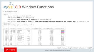 Copyright © 2018, Oracle and/or its affiliates. All rights reserved. |
58
8.0 Window Functions
SELECT
year, country, product, profit,
SUM(profit) OVER() AS total_profit,
SUM(profit) OVER(PARTITION BY country) AS country_profit,
SUM(profit) OVER(ORDER BY country, year ROWS BETWEEN UNBOUNDED PRECEDING AND CURRENT ROW) AS cumulativ_sum
FROM sales
ORDER BY country, year, product, profit;
• Cumulative sum
+------+---------+------------+--------+--------------+----------------+---------------+
| year | country | product | profit | total_profit | country_profit | cumulativ_sum |
+------+---------+------------+--------+--------------+----------------+---------------+
| 2000 | Finland | Computer | 1500 | 7535 | 1610 | 1500 |
| 2000 | Finland | Phone | 100 | 7535 | 1610 | 1600 |
| 2001 | Finland | Phone | 10 | 7535 | 1610 | 1610 |
| 2000 | India | Calculator | 75 | 7535 | 1350 | 1685 |
| 2000 | India | Calculator | 75 | 7535 | 1350 | 1760 |
| 2000 | India | Computer | 1200 | 7535 | 1350 | 2960 |
| 2000 | USA | Calculator | 75 | 7535 | 4575 | 3035 |
| 2000 | USA | Computer | 1500 | 7535 | 4575 | 4535 |
| 2001 | USA | Calculator | 50 | 7535 | 4575 | 4585 |
| 2001 | USA | Computer | 1200 | 7535 | 4575 | 5785 |
| 2001 | USA | Computer | 1500 | 7535 | 4575 | 7285 |
| 2001 | USA | TV | 100 | 7535 | 4575 | 7385 |
| 2001 | USA | TV | 150 | 7535 | 4575 | 7535 |
+------+---------+------------+--------+--------------+----------------+---------------+
https://fr.slideshare.net/DagHWanvik/dublin-4x3finalslideshare-80423777
 