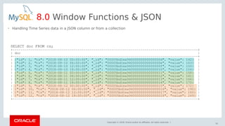 Copyright © 2018, Oracle and/or its affiliates. All rights reserved. |
61
8.0 Window Functions & JSON
SELECT doc FROM cs;
+----------------------------------------------------------------------------------------------+
| doc |
+----------------------------------------------------------------------------------------------+
| {"id": 1, "ts": "2018-08-10 00:00:00", "_id": "00005bd1ea94000000000000000d", "value": 142} |
| {"id": 2, "ts": "2018-08-10 06:00:00", "_id": "00005bd1ea94000000000000000e", "value": 163} |
| {"id": 3, "ts": "2018-08-10 12:00:00", "_id": "00005bd1ea94000000000000000f", "value": 150} |
| {"id": 4, "ts": "2018-08-10 18:00:00", "_id": "00005bd1ea940000000000000010", "value": 154} |
| {"id": 5, "ts": "2018-08-11 00:00:00", "_id": "00005bd1ea940000000000000011", "value": 158} |
| {"id": 6, "ts": "2018-08-11 06:00:00", "_id": "00005bd1ea940000000000000012", "value": 161} |
| {"id": 7, "ts": "2018-08-11 12:00:00", "_id": "00005bd1ea940000000000000013", "value": 166} |
| {"id": 8, "ts": "2018-08-11 18:00:00", "_id": "00005bd1ea940000000000000014", "value": 170} |
| {"id": 9, "ts": "2018-08-12 00:00:00", "_id": "00005bd1ea940000000000000015", "value": 172} |
| {"id": 10, "ts": "2018-08-12 06:00:00", "_id": "00005bd1ea940000000000000016", "value": 190} |
| {"id": 11, "ts": "2018-08-12 12:00:00", "_id": "00005bd1ea940000000000000017", "value": 160} |
| {"id": 12, "ts": "2018-08-12 18:00:00", "_id": "00005bd1ea940000000000000018", "value": 249} |
+----------------------------------------------------------------------------------------------+
• Handling Time Series data in a JSON column or from a collection
 