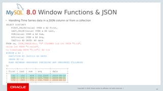 Copyright © 2018, Oracle and/or its affiliates. All rights reserved. |
62
8.0 Window Functions & JSON
SELECT DISTINCT
FIRST_VALUE(value) OVER w AS First,
LAST_VALUE(value) OVER w AS Last,
SUM(value) OVER w AS Sum,
AVG(value) OVER w AS Avg,
CAST(ts AS DATE) AS date
FROM cs, JSON_TABLE(doc, "$" COLUMNS (id int PATH "$.id",
value int PATH "$.value",
ts timestamp PATH "$.ts")) AS tcs
WINDOW w AS (
PARTITION BY CAST(ts AS DATE)
ORDER BY ts
ROWS BETWEEN UNBOUNDED PRECEDING AND UNBOUNDED FOLLOWING
);
+-------+------+------+----------+------------+
| first | last | sum | avg | date |
+-------+------+------+----------+------------+
| 142 | 154 | 609 | 152.2500 | 2018-08-10 |
| 158 | 170 | 655 | 163.7500 | 2018-08-11 |
| 172 | 249 | 771 | 192.7500 | 2018-08-12 |
+-------+------+------+----------+------------+
• Handling Time Series data in a JSON column or from a collection
 