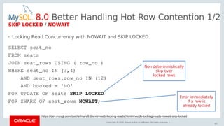 Copyright © 2018, Oracle and/or its affiliates. All rights reserved. |
63
https://dev.mysql.com/doc/refman/8.0/en/innodb-locking-reads.html#innodb-locking-reads-nowait-skip-locked
SELECT seat_no
FROM seats
JOIN seat_rows USING ( row_no )
WHERE seat_no IN (3,4)
AND seat_rows.row_no IN (12)
AND booked = 'NO'
FOR UPDATE OF seats SKIP LOCKED
FOR SHARE OF seat_rows NOWAIT;
• Locking Read Concurrency with NOWAIT and SKIP LOCKED
8.0 Better Handling Hot Row Contention 1/2
SKIP LOCKED / NOWAIT
Non deterministically
skip over
locked rows
Error immediately
if a row is
already locked
 