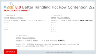 Copyright © 2018, Oracle and/or its affiliates. All rights reserved. |
64
-- Session 1
START TRANSACTION;
SELECT * FROM t WHERE i = 2 FOR UPDATE;
+---+
| i |
+---+
| 2 |
+---+
8.0 Better Handling Hot Row Contention 2/2
SKIP LOCKED / NOWAIT
-- Session 2
START TRANSACTION;
SELECT * FROM t WHERE i = 2 FOR UPDATE NOWAIT;
ERROR 3572 (HY000): Statement aborted because lock(s) could not be
acquired immediately and NOWAIT is set.
-- Session 3
START TRANSACTION;
SELECT * FROM t FOR UPDATE SKIP LOCKED;
+---+
| i |
+---+
| 1 |
| 3 |
+---+
 