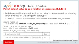 Copyright © 2018, Oracle and/or its affiliates. All rights reserved. |
8.0 SQL Default Value
• Add the capability to use functions as default values as well as allowing
default values for GIS and JSON datatypes
– The most common use case would be to emulate a UUID-like auto_increment
67
https://dev.mysql.com/worklog/task/?id=9418
Permit default value to be a function or expression (8.0.13+)
CREATE TABLE t0
( id BINARY(16) DEFAULT (uuid_to_bin(uuid())), doc JSON DEFAULT ('[]') );
INSERT INTO t0 () VALUES ();
Query OK, 1 row affected (0,11 sec)
SELECT bin_to_uuid(id), doc FROM t0;
+--------------------------------------+------+
| bin_to_uuid(id) | doc |
+--------------------------------------+------+
| f6d56292-d8a6-11e8-a42f-dc53609b8b8d | [] |
+--------------------------------------+------+
 